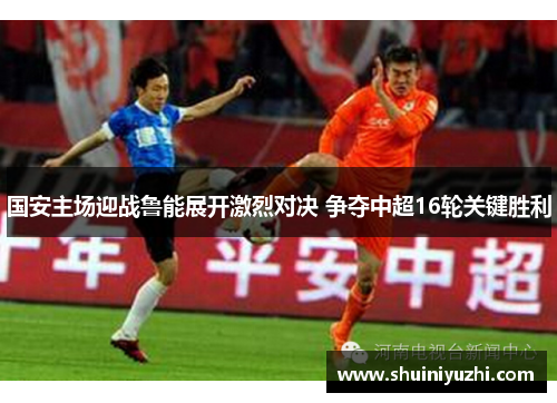 国安主场迎战鲁能展开激烈对决 争夺中超16轮关键胜利