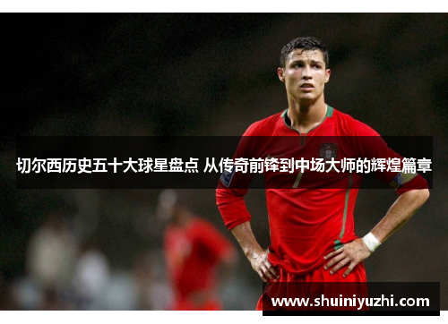 切尔西历史五十大球星盘点 从传奇前锋到中场大师的辉煌篇章
