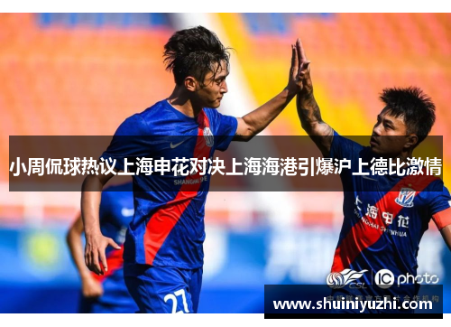 小周侃球热议上海申花对决上海海港引爆沪上德比激情